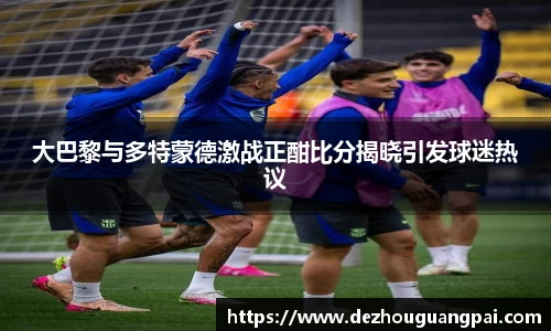 大巴黎与多特蒙德激战正酣比分揭晓引发球迷热议