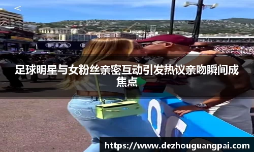 足球明星与女粉丝亲密互动引发热议亲吻瞬间成焦点